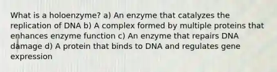 What is a holoenzyme? a) An enzyme that catalyzes the replication of DNA b) A complex formed by multiple proteins that enhances enzyme function c) An enzyme that repairs DNA damage d) A protein that binds to DNA and regulates gene expression