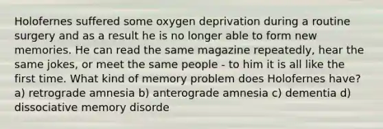 Holofernes suffered some oxygen deprivation during a routine surgery and as a result he is no longer able to form new memories. He can read the same magazine repeatedly, hear the same jokes, or meet the same people - to him it is all like the first time. What kind of memory problem does Holofernes have? a) retrograde amnesia b) anterograde amnesia c) dementia d) dissociative memory disorde