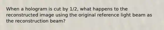When a hologram is cut by 1/2, what happens to the reconstructed image using the original reference light beam as the reconstruction beam?