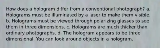 How does a hologram differ from a conventional photograph? a. Holograms must be illuminated by a laser to make them visible. b. Holograms must be viewed through polarizing glasses to see them in three dimensions. c. Holograms are much thicker than ordinary photographs. d. The hologram appears to be three dimensional. You can look around objects in a hologram.