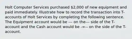 Holt Computer Services purchased 2,000 of new equipment and paid immediately. Illustrate how to record the transaction into T-accounts of Holt Services by completing the following sentence. The Equipment account would be --- on the--- side of the T-account and the Cash account would be -=-- on the side of the T-account.