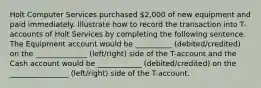 Holt Computer Services purchased 2,000 of new equipment and paid immediately. Illustrate how to record the transaction into T-accounts of Holt Services by completing the following sentence. The Equipment account would be __________ (debited/credited) on the ______________ (left/right) side of the T-account and the Cash account would be ____________ (debited/credited) on the ________________ (left/right) side of the T-account.