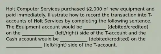 Holt Computer Services purchased 2,000 of new equipment and paid immediately. Illustrate how to record the transaction into T-accounts of Holt Services by completing the following sentence. The Equipment account would be __________ (debited/credited) on the ______________ (left/right) side of the T-account and the Cash account would be ____________ (debited/credited) on the ________________ (left/right) side of the T-account.