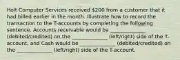 Holt Computer Services received 200 from a customer that it had billed earlier in the month. Illustrate how to record the transaction to the T-accounts by completing the following sentence. Accounts receivable would be ______________ (debited/credited) on the ______________ (left/right) side of the T-account, and Cash would be ______________ (debited/credited) on the ______________ (left/right) side of the T-account.