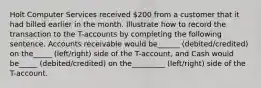 Holt Computer Services received 200 from a customer that it had billed earlier in the month. Illustrate how to record the transaction to the T-accounts by completing the following sentence. Accounts receivable would be______ (debited/credited) on the_____ (left/right) side of the T-account, and Cash would be_____ (debited/credited) on the_________ (left/right) side of the T-account.