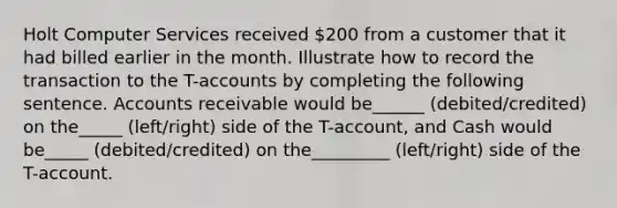 Holt Computer Services received 200 from a customer that it had billed earlier in the month. Illustrate how to record the transaction to the T-accounts by completing the following sentence. Accounts receivable would be______ (debited/credited) on the_____ (left/right) side of the T-account, and Cash would be_____ (debited/credited) on the_________ (left/right) side of the T-account.