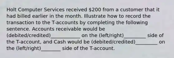 Holt Computer Services received 200 from a customer that it had billed earlier in the month. Illustrate how to record the transaction to the T-accounts by completing the following sentence. Accounts receivable would be (debited/credited)____________ on the (left/right)_________ side of the T-account, and Cash would be (debited/credited)_________ on the (left/right)________ side of the T-account.