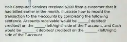 Holt Computer Services received 200 from a customer that it had billed earlier in the month. Illustrate how to record the transaction to the T-accounts by completing the following sentence. Accounts receivable would be ______( debited/ credited) on the ______(left/right) side of the T-account, and Cash would be ________( debited/ credited) on the _______ (left/right) side of the T-account.