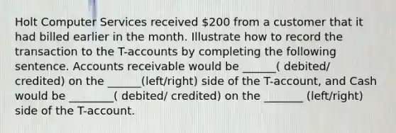 Holt Computer Services received 200 from a customer that it had billed earlier in the month. Illustrate how to record the transaction to the T-accounts by completing the following sentence. Accounts receivable would be ______( debited/ credited) on the ______(left/right) side of the T-account, and Cash would be ________( debited/ credited) on the _______ (left/right) side of the T-account.