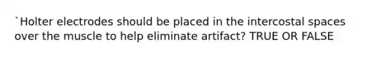 `Holter electrodes should be placed in the intercostal spaces over the muscle to help eliminate artifact? TRUE OR FALSE