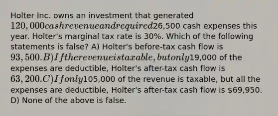 Holter Inc. owns an investment that generated 120,000 cash revenue and required26,500 cash expenses this year. Holter's marginal tax rate is 30%. Which of the following statements is false? A) Holter's before-tax cash flow is 93,500. B) If the revenue is taxable, but only19,000 of the expenses are deductible, Holter's after-tax cash flow is 63,200. C) If only105,000 of the revenue is taxable, but all the expenses are deductible, Holter's after-tax cash flow is 69,950. D) None of the above is false.