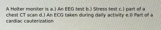 A Holter moniter is a.) An EEG test b.) Stress test c.) part of a chest CT scan d.) An ECG taken during daily activity e.0 Part of a cardiac cauterization