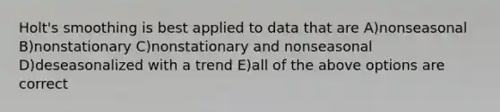 Holt's smoothing is best applied to data that are A)nonseasonal B)nonstationary C)nonstationary and nonseasonal D)deseasonalized with a trend E)all of the above options are correct