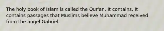 The holy book of Islam is called the Qur'an. It contains. It contains passages that Muslims believe Muhammad received from the angel Gabriel.