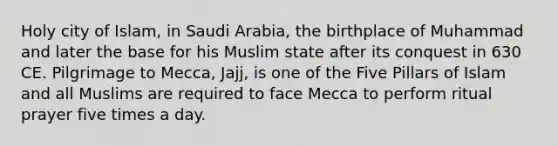 Holy city of Islam, in Saudi Arabia, the birthplace of Muhammad and later the base for his Muslim state after its conquest in 630 CE. Pilgrimage to Mecca, Jajj, is one of the Five Pillars of Islam and all Muslims are required to face Mecca to perform ritual prayer five times a day.