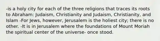 -is a holy city for each of the three religions that traces its roots to Abraham: Judaism, Christianity and Judaism, Christianity, and Islam -For Jews, however, Jerusalem is the holiest city; there is no other. -It is in Jerusalem where the foundations of Mount Moriah the spiritual center of the universe- once stood.