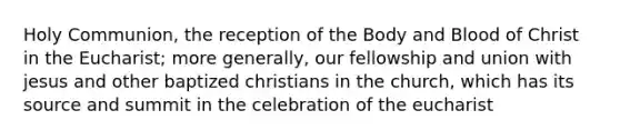 Holy Communion, the reception of the Body and Blood of Christ in the Eucharist; more generally, our fellowship and union with jesus and other baptized christians in the church, which has its source and summit in the celebration of the eucharist