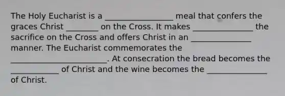 The Holy Eucharist is a _________________ meal that confers the graces Christ ________ on the Cross. It makes _______________ the sacrifice on the Cross and offers Christ in an _______________ manner. The Eucharist commemorates the ________________________. At consecration the bread becomes the ____________ of Christ and the wine becomes the _______________ of Christ.