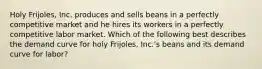 Holy Frijoles, Inc. produces and sells beans in a perfectly competitive market and he hires its workers in a perfectly competitive labor market. Which of the following best describes the demand curve for holy Frijoles, Inc.'s beans and its demand curve for labor?