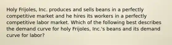 Holy Frijoles, Inc. produces and sells beans in a perfectly competitive market and he hires its workers in a perfectly competitive labor market. Which of the following best describes the demand curve for holy Frijoles, Inc.'s beans and its demand curve for labor?