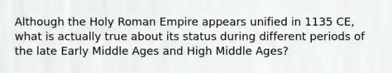 Although the Holy Roman Empire appears unified in 1135 CE, what is actually true about its status during different periods of the late Early Middle Ages and High Middle Ages?