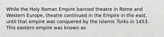 While the Holy Roman Empire banned theatre in Rome and Western Europe, theatre continued in the Empire in the east, until that empire was conquered by the Islamic Turks in 1453. This eastern empire was known as