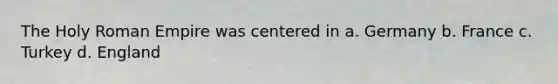 The Holy Roman Empire was centered in a. Germany b. France c. Turkey d. England