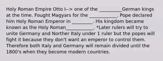 Holy Roman Empire Otto I--> one of the __________German kings at the time. Fought Magyars for the ____________. Pope declared him Holy Roman Emperor in _________. His kingdom became known as the Holy Roman____________. *Later rulers will try to unite Germany and Norther Italy under 1 ruler but the popes will fight it because they don't want an emperor to control them. Therefore both Italy and Germany will remain divided until the 1800's when they become modern countries.