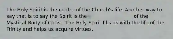 The Holy Spirit is the center of the Church's life. Another way to say that is to say the Spirit is the __________________ of the Mystical Body of Christ. The Holy Spirit fills us with the life of the Trinity and helps us acquire virtues.