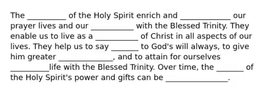 The __________ of the Holy Spirit enrich and _____________ our prayer lives and our ___________ with the Blessed Trinity. They enable us to live as a ___________ of Christ in all aspects of our lives. They help us to say _______ to God's will always, to give him greater ______________, and to attain for ourselves __________life with the Blessed Trinity. Over time, the _______ of the Holy Spirit's power and gifts can be ________________.