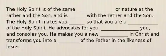 The Holy Spirit is of the same ________________ or nature as the Father and the Son, and is _______ with the Father and the Son. The Holy Spirit makes you _______ so that you are a _____________ of the Holy Spirit. He advocates for you, ________________ you, and consoles you. He makes you a new ____________ in Christ and transforms you into a _________ of the Father in the likeness of Jesus.