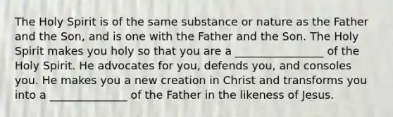 The Holy Spirit is of the same substance or nature as the Father and the Son, and is one with the Father and the Son. The Holy Spirit makes you holy so that you are a ________________ of the Holy Spirit. He advocates for you, defends you, and consoles you. He makes you a new creation in Christ and transforms you into a ______________ of the Father in the likeness of Jesus.