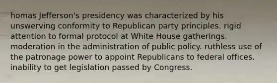 homas Jefferson's presidency was characterized by his unswerving conformity to Republican party principles. rigid attention to formal protocol at White House gatherings. moderation in the administration of public policy. ruthless use of the patronage power to appoint Republicans to federal offices. inability to get legislation passed by Congress.