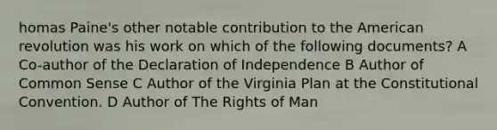 homas Paine's other notable contribution to the American revolution was his work on which of the following documents? A Co-author of the Declaration of Independence B Author of Common Sense C Author of the Virginia Plan at the Constitutional Convention. D Author of The Rights of Man