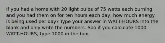 If you had a home with 20 light bulbs of 75 watts each burning and you had them on for ten hours each day, how much energy is being used per day? Type your answer in WATT-HOURS into the blank and only write the numbers. Soo if you calculate 1000 WATT-HOURS, type 1000 in the box.