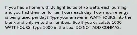 If you had a home with 20 light bulbs of 75 watts each burning and you had them on for ten hours each day, how much energy is being used per day? Type your answer in WATT-HOURS into the blank and only write the numbers. Soo if you calculate 1000 WATT-HOURS, type 1000 in the box. DO NOT ADD COMMAS.