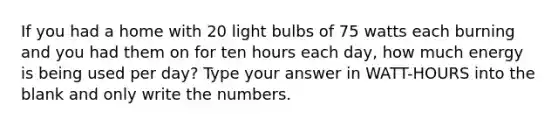 If you had a home with 20 light bulbs of 75 watts each burning and you had them on for ten hours each day, how much energy is being used per day? Type your answer in WATT-HOURS into the blank and only write the numbers.