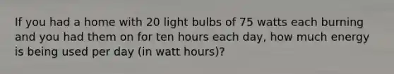 If you had a home with 20 light bulbs of 75 watts each burning and you had them on for ten hours each day, how much energy is being used per day (in watt hours)?