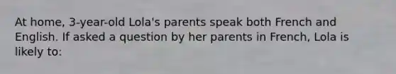 At home, 3-year-old Lola's parents speak both French and English. If asked a question by her parents in French, Lola is likely to: