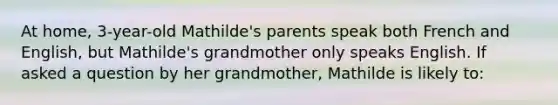 At home, 3-year-old Mathilde's parents speak both French and English, but Mathilde's grandmother only speaks English. If asked a question by her grandmother, Mathilde is likely to: