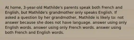 At home, 3-year-old Mathilde's parents speak both French and English, but Mathilde's grandmother only speaks English. If asked a question by her grandmother, Mathilde is likely to: not answer because she does not have language. answer using only English words. answer using only French words. answer using both French and English words.