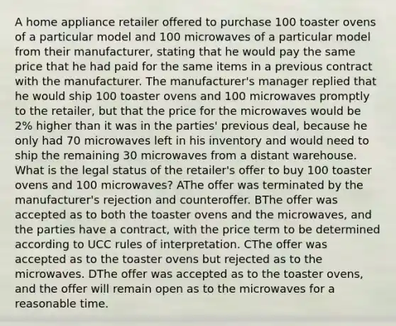 A home appliance retailer offered to purchase 100 toaster ovens of a particular model and 100 microwaves of a particular model from their manufacturer, stating that he would pay the same price that he had paid for the same items in a previous contract with the manufacturer. The manufacturer's manager replied that he would ship 100 toaster ovens and 100 microwaves promptly to the retailer, but that the price for the microwaves would be 2% higher than it was in the parties' previous deal, because he only had 70 microwaves left in his inventory and would need to ship the remaining 30 microwaves from a distant warehouse. What is the legal status of the retailer's offer to buy 100 toaster ovens and 100 microwaves? AThe offer was terminated by the manufacturer's rejection and counteroffer. BThe offer was accepted as to both the toaster ovens and the microwaves, and the parties have a contract, with the price term to be determined according to UCC rules of interpretation. CThe offer was accepted as to the toaster ovens but rejected as to the microwaves. DThe offer was accepted as to the toaster ovens, and the offer will remain open as to the microwaves for a reasonable time.