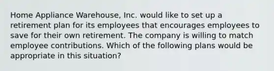 Home Appliance Warehouse, Inc. would like to set up a retirement plan for its employees that encourages employees to save for their own retirement. The company is willing to match employee contributions. Which of the following plans would be appropriate in this situation?