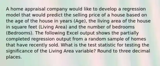 A home appraisal company would like to develop a regression model that would predict the selling price of a house based on the age of the house in years​ (Age), the living area of the house in square feet​ (Living Area) and the number of bedrooms​ (Bedrooms). The following Excel output shows the partially completed regression output from a random sample of homes that have recently sold. What is the test statistic for testing the significance of the Living Area​ variable? Round to three decimal places.