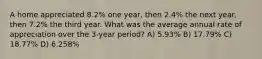 A home appreciated 8.2% one year, then 2.4% the next year, then 7.2% the third year. What was the average annual rate of appreciation over the 3-year period? A) 5.93% B) 17.79% C) 18.77% D) 6.258%