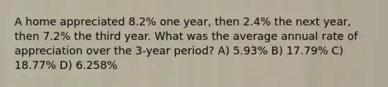 A home appreciated 8.2% one year, then 2.4% the next year, then 7.2% the third year. What was the average annual rate of appreciation over the 3-year period? A) 5.93% B) 17.79% C) 18.77% D) 6.258%