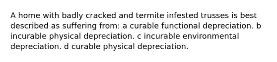 A home with badly cracked and termite infested trusses is best described as suffering from: a curable functional depreciation. b incurable physical depreciation. c incurable environmental depreciation. d curable physical depreciation.