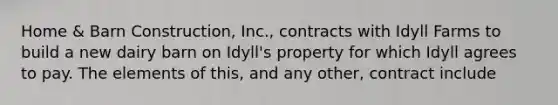 Home & Barn Construction, Inc., contracts with Idyll Farms to build a new dairy barn on Idyll's property for which Idyll agrees to pay. The elements of this, and any other, contract include