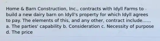 Home & Barn Construction, Inc., contracts with Idyll Farms to build a new dairy barn on Idyll's property for which Idyll agrees to pay. The elements of this, and any other, contract include...... a. The parties' capability b. Consideration c. Necessity of purpose d. The price