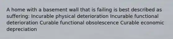 A home with a basement wall that is failing is best described as suffering: Incurable physical deterioration Incurable functional deterioration Curable functional obsolescence Curable economic depreciation